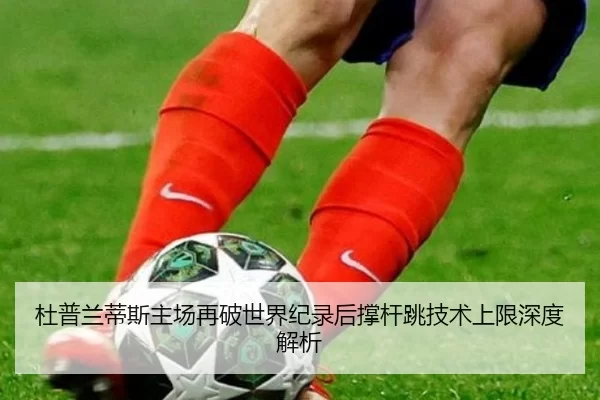 杜普兰蒂斯主场再破世界纪录后撑杆跳技术上限深度解析